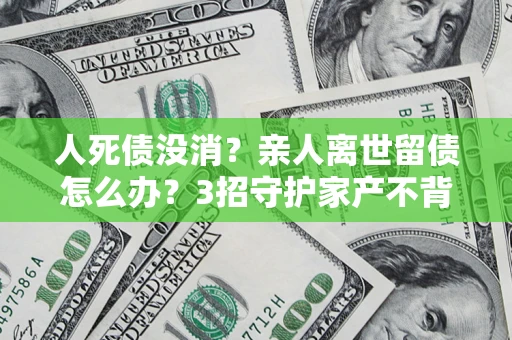 北京人死债没消？亲人离世留债怎么办？3招守护家产不背锅