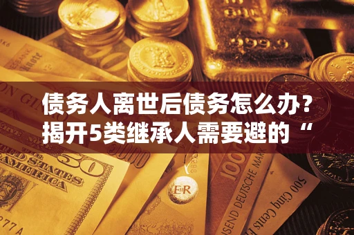 北京债务人离世后债务怎么办？揭开5类继承人需要避的“坑”